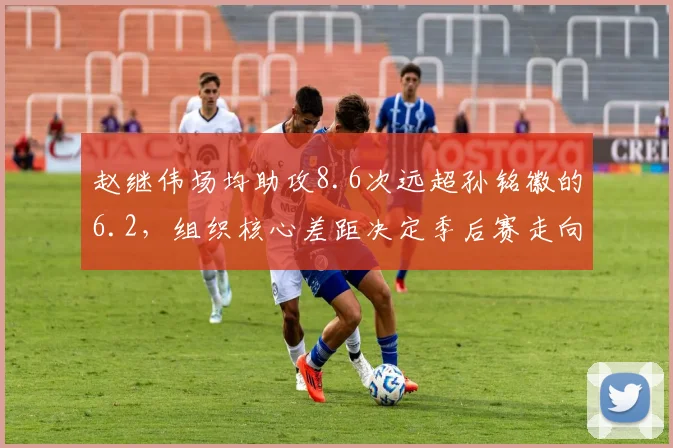 赵继伟场均助攻8.6次远超孙铭徽的6.2,组织核心差距决定季后赛走向