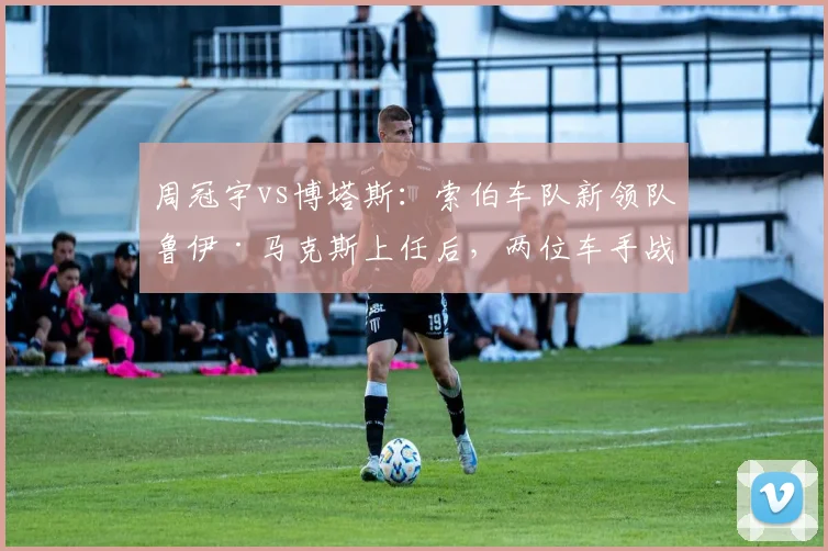 周冠宇vs博塔斯：索伯车队新领队鲁伊·马克斯上任后，两位车手战术话语权对比