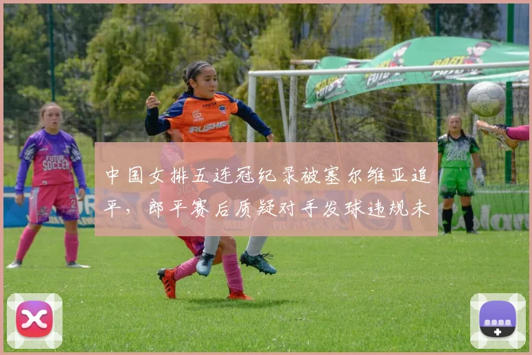 中国女排五连冠纪录被塞尔维亚追平,郎平赛后质疑对手发球违规未被判罚