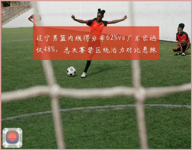 辽宁男篮内线得分率62%vs广东宏远仅48%,总决赛禁区统治力对比悬殊
